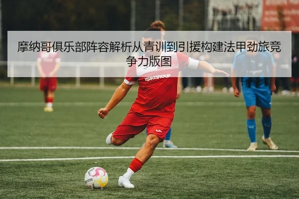 摩纳哥俱乐部阵容解析从青训到引援构建法甲劲旅竞争力版图