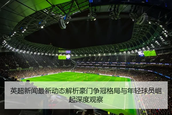 英超新闻最新动态解析豪门争冠格局与年轻球员崛起深度观察