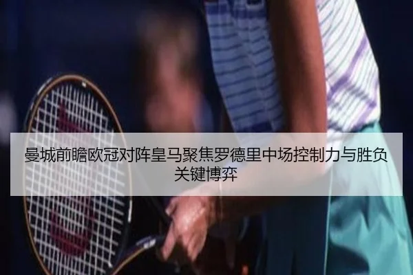 曼城前瞻欧冠对阵皇马聚焦罗德里中场控制力与胜负关键博弈