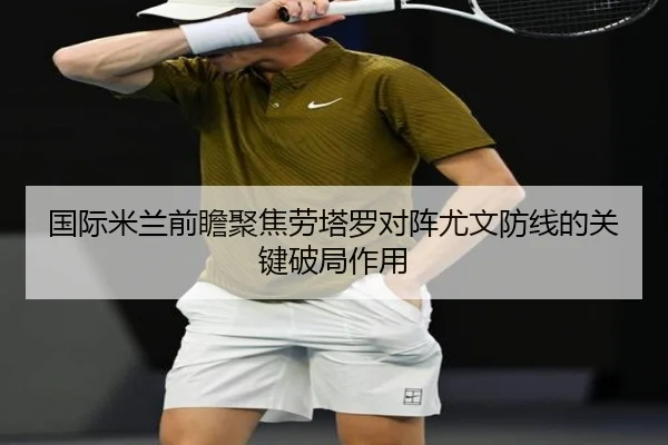 国际米兰前瞻聚焦劳塔罗对阵尤文防线的关键破局作用